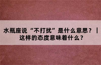 水瓶座说“不打扰”是什么意思？｜ 这样的态度意味着什么？